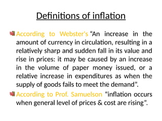 Definitions of inflation
According to Webster's “An increase in the
amount of currency in circulation, resulting in a
relatively sharp and sudden fall in its value and
rise in prices: it may be caused by an increase
in the volume of paper money issued, or a
relative increase in expenditures as when the
supply of goods fails to meet the demand”.
According to Prof. Samuelson “inflation occurs
when general level of prices & cost are rising”.
 
