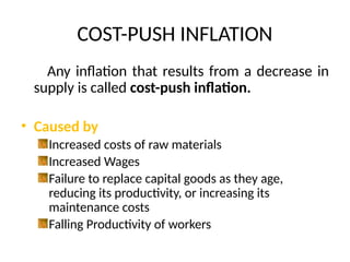 COST-PUSH INFLATION
Any inflation that results from a decrease in
supply is called cost-push inflation.
• Caused by
Increased costs of raw materials
Increased Wages
Failure to replace capital goods as they age,
reducing its productivity, or increasing its
maintenance costs
Falling Productivity of workers
 