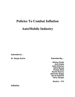 Policies To Combat Inflation

             AutoMobile Industry




Submitted to: -

Dr. Sanjay Kumar              Submitted By: -

                                Akshay Gupta
                                   Amit Gupta
                                Ankit Khilwani
                                  Nikhil Munjal
                                 Prateek Modi
                                Rachit Khanna
                              Satvindar Bagga
                               Shruti Kothiwal
                                 Varun Sangar

                                Section: - F12

Inflation
 