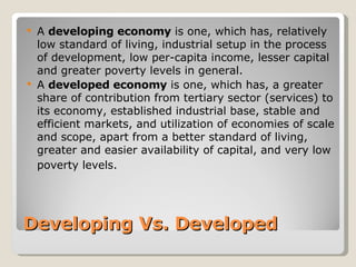 Developing Vs. Developed A  developing economy  is one, which has, relatively low standard of living, industrial setup in the process of development, low per-capita income, lesser capital and greater poverty levels in general.   A  developed economy  is one, which has, a greater share of contribution from tertiary sector (services) to its economy, established industrial base, stable and efficient markets, and utilization of economies of scale and scope, apart from a better standard of living, greater and easier availability of capital, and very low poverty levels.   