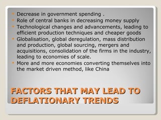 FACTORS THAT MAY LEAD TO DEFLATIONARY TRENDS   Decrease in government spending  . Role of central banks in decreasing money supply   Technological changes and advancements, leading to efficient production techniques and cheaper goods   Globalisation, global deregulation, mass distribution and production, global sourcing, mergers and acquisitions, consolidation of the firms in the industry, leading to economies of scale.   More and more economies converting themselves into the market driven method, like China   