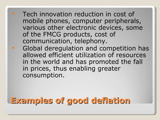 Examples of good deflation Tech innovation reduction in  cost of mobile phones, computer peripherals, various other electronic devices, some of the FMCG products, cost of communication, telephony.  Global deregulation and competition has allowed efficient utilization of resources in the world and has promoted the fall in prices, thus enabling greater consumption.  