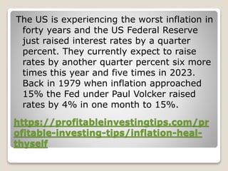 https://profitableinvestingtips.com/pr
ofitable-investing-tips/inflation-heal-
thyself
The US is experiencing the worst inflation in
forty years and the US Federal Reserve
just raised interest rates by a quarter
percent. They currently expect to raise
rates by another quarter percent six more
times this year and five times in 2023.
Back in 1979 when inflation approached
15% the Fed under Paul Volcker raised
rates by 4% in one month to 15%.
 