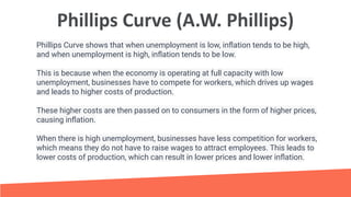 Phillips Curve (A.W. Phillips)
Phillips Curve shows that when unemployment is low, inﬂation tends to be high,
and when unemployment is high, inﬂation tends to be low.
This is because when the economy is operating at full capacity with low
unemployment, businesses have to compete for workers, which drives up wages
and leads to higher costs of production.
These higher costs are then passed on to consumers in the form of higher prices,
causing inﬂation.
When there is high unemployment, businesses have less competition for workers,
which means they do not have to raise wages to attract employees. This leads to
lower costs of production, which can result in lower prices and lower inﬂation.
 
