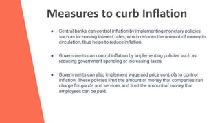 Measures to curb Inflation
● Central banks can control inﬂation by implementing monetary policies
such as increasing interest rates, which reduces the amount of money in
circulation, thus helps to reduce inﬂation.
● Governments can control inﬂation by implementing policies such as
reducing government spending or increasing taxes
● Governments can also implement wage and price controls to control
inﬂation. These policies limit the amount of money that companies can
charge for goods and services and limit the amount of money that
employees can be paid.
 