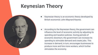 Keynesian Theory
● Keynesian theory is an economic theory developed by
British economist John Maynard Keynes.
● According to the Keynesian theory, the government can
inﬂuence the level of economic activity by adjusting its
spending and taxation policies. During periods of
economic downturn, the government can increase its
spending to stimulate demand and create jobs. This
increase in demand, in turn, encourages businesses to
produce more and hire more workers, which further
stimulates the economy.
 