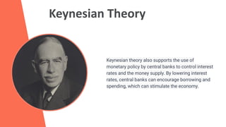 Keynesian Theory
Keynesian theory also supports the use of
monetary policy by central banks to control interest
rates and the money supply. By lowering interest
rates, central banks can encourage borrowing and
spending, which can stimulate the economy.
 