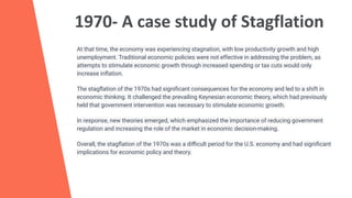 1970- A case study of Stagflation
At that time, the economy was experiencing stagnation, with low productivity growth and high
unemployment. Traditional economic policies were not effective in addressing the problem, as
attempts to stimulate economic growth through increased spending or tax cuts would only
increase inﬂation.
The stagﬂation of the 1970s had signiﬁcant consequences for the economy and led to a shift in
economic thinking. It challenged the prevailing Keynesian economic theory, which had previously
held that government intervention was necessary to stimulate economic growth.
In response, new theories emerged, which emphasized the importance of reducing government
regulation and increasing the role of the market in economic decision-making.
Overall, the stagﬂation of the 1970s was a diﬃcult period for the U.S. economy and had signiﬁcant
implications for economic policy and theory.
 