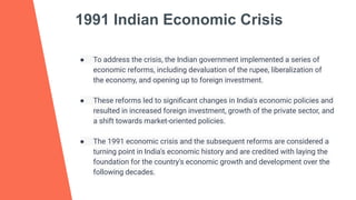 1991 Indian Economic Crisis
● To address the crisis, the Indian government implemented a series of
economic reforms, including devaluation of the rupee, liberalization of
the economy, and opening up to foreign investment.
● These reforms led to signiﬁcant changes in India's economic policies and
resulted in increased foreign investment, growth of the private sector, and
a shift towards market-oriented policies.
● The 1991 economic crisis and the subsequent reforms are considered a
turning point in India's economic history and are credited with laying the
foundation for the country's economic growth and development over the
following decades.
 