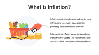 What is Inflation?
Inﬂation refers to the substantial and rapid increase
in the general price level. It cause decline in
purchasing power and the value of money.
In layman terms inﬂation is when things cost more
money than they used to. This means that the same
amount of money can buy less than it could before.
 