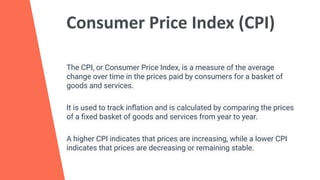 Consumer Price Index (CPI)
The CPI, or Consumer Price Index, is a measure of the average
change over time in the prices paid by consumers for a basket of
goods and services.
It is used to track inﬂation and is calculated by comparing the prices
of a ﬁxed basket of goods and services from year to year.
A higher CPI indicates that prices are increasing, while a lower CPI
indicates that prices are decreasing or remaining stable.
 
