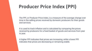 Producer Price Index (PPI)
The PPI, or Producer Price Index, is a measure of the average change over
time in the selling prices received by domestic producers for their goods
and services.
It is used to track inﬂation and is calculated by comparing the prices
received by producers for a ﬁxed basket of goods and services from year
to year.
A higher PPI indicates that prices are increasing, while a lower PPI
indicates that prices are decreasing or remaining stable.
 