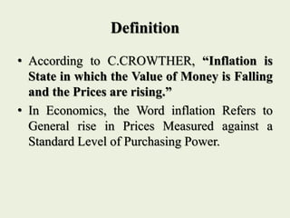 Definition
• According to C.CROWTHER, “Inflation is
State in which the Value of Money is Falling
and the Prices are rising.”
• In Economics, the Word inflation Refers to
General rise in Prices Measured against a
Standard Level of Purchasing Power.
 