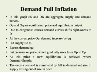 Demand Pull Inflation
• In this graph SS and DD are aggregate supply and demand
curves.
• Op and Oq are equilibrium price and equilibrium output.
• Due to exogenous causes demand curves shifts right-wards to
D
• At the current price Op, demand increase by qq
• But supply is Oq.
• Excess demand qq
• Put pressure on price, which gradually rises from Op to Op
• At this price a new equilibrium is achieved where
Demand=Supply.
• The excess demand is eliminated by fall in demand and rise in
supply arising out of rise in price
 