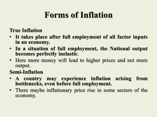 Forms of Inflation
True Inflation
• It takes place after full employment of all factor inputs
in an economy.
• In a situation of full employment, the National output
becomes perfectly inelastic.
• Here more money will lead to higher prices and not more
output.
Semi-Inflation
• A country may experience inflation arising from
bottlenecks, even before full employment.
• There maybe inflationary price rise in some sectors of the
economy.
 