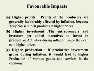 Favourable Impacts
(a) Higher profits : Profits of the producers are
generally favourably affected by inflation, because
They can sell their products at higher prices.
(b) Higher investment :The entrepreneurs and
investors get added incentives to invest in
productive Activities during inflation, since they can
earn higher prices.
(c) Higher production : If productive investment
grows during inflation, it would lead to higher
Production of various goods and services in the
economy.
 