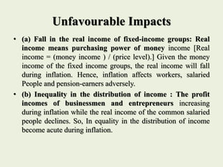 Unfavourable Impacts
• (a) Fall in the real income of fixed-income groups: Real
income means purchasing power of money income [Real
income = (money income ) / (price level).] Given the money
income of the fixed income groups, the real income will fall
during inflation. Hence, inflation affects workers, salaried
People and pension-earners adversely.
• (b) Inequality in the distribution of income : The profit
incomes of businessmen and entrepreneurs increasing
during inflation while the real income of the common salaried
people declines. So, In equality in the distribution of income
become acute during inflation.
 