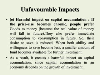 Unfavourable Impacts
• (e) Harmful impact on capital accumulation : If
the price-rise becomes chronic, people prefer
Goods to money (because the real value of money
will fall in future).They also prefer immediate
consumption to consumption in future. So, their
desire to save is reduced. When both ability and
willingness to save become less, a smaller amount of
fund becomes available for further investment.
• As a result, it creates a harmful impact on capital
accumulation, since capital accumulation in an
economy depends on the growth of investment.
 