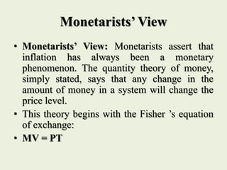 Monetarists’ View
• Monetarists’ View: Monetarists assert that
inflation has always been a monetary
phenomenon. The quantity theory of money,
simply stated, says that any change in the
amount of money in a system will change the
price level.
• This theory begins with the Fisher ’s equation
of exchange:
• MV = PT
 