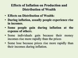 Effects of Inflation on Production and
Distribution of Wealth
• Effects on Distribution of Wealth:
• During inflation, usually people experience rise
in incomes.
• Some people gain during inflation at the
expense of others.
• Some individuals gain because their money
incomes rise more rapidly than the prices
• Some lose because prices rise more rapidly than
their incomes during inflation.
 