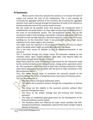 11 rambo.pandit.1@blogspot.com
Summary:
Every country main aims towards the economy is to increase the level of
output and achieve the level of full employment. This is only possible by
increasing the aggregate demand of the economy. By increasing the aggregate
demand, ones need to have go through the expansion of credit to the Industry so
that the production level of the country would increase.
But this could not be possible every time because the commercial bank is
established for the profit motive. So, they might increase their credit expansion in
the areas of non-productive sectors. The non-productive sectors may be the
investment made in land, buildings, and vehicles. Individual may obtain loan from
the bank to fund marriage expenses, education expenses, construction of houses,
buildings etc. So the investment made in non-productive sectors might causes
imbalance in the credit supply in the economy.
This might cause the reduction in the production activities and force to import
even in the goods which might can easily be produced in the Nepal.
This is the main causes of inflation as well as depression/recession in the
economy.
This is corrected through the various means of instrument adopted by the
monetary policy. Open market operation, Bank Rate, Cash Reserve Ratio are
some means through which this got corrected.
Nepal Rastra Bank has made the statutory requirement for the investment made
by the commercial banks in the deprived sector, energy sector, agriculture sector
etc. This causing the commercial bank to divert their existing investment in these
areas which causing less fund available with the bank to make investment in the
Non-productive sectors.
Thus, this whole process helps to accelerate the economic growth of the
economy through the means of adopting various instrument of monetary policy.
This can be understood as:
o Monetary Policy is the good stabilization policy.
o This affects the investment decision through the manipulation of interest
rate.
o This brings out the stability in the economic activities without other
demand management tools.
o This focus on the proper strategy that will enhance their business
operation.
o This helps to established good governance for the development of the
financial institution and its market.
o The monetary policy can influence all major macro variables like GDP,
Savings & Investments, Employment, General Price Level, Foreign Trade &
Balance of Payments.
 
