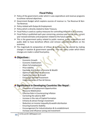 12 rambo.pandit.1@blogspot.com
Fiscal Policy
 Policy of the government under which it uses expenditure and revenue programs
to achieve national objectives.
 Government Budget which explains sources of revenue i.e. Tax Revenue & Non-
Tax Revenue.
 Policy related with Output & Employment.
 Policy which is directly related to State Treasury.
 Fiscal Policy is used as a policy measures for controlling Inflation in an Economy.
 Fiscal Policy is published each year concerning, previous year actual data, current
year revised estimates and projection related to the future period.
 This is the government policy related to public revenue, public expenditure and
public debt to have beneficial effects and remove unbeneficial effects on the
economy.
 The magnitude & composition of inflows & outflows can be altered by making
changes in taxation & government spending. Thus the policy under which there
changes are made is called fiscal policy.
Objectives :
- Economic Growth
- Economic Stabilization
- Attain full employment
- Price stability
- Equitable distribution of Income & Wealth
- Optimum allocation of resources
- Capital Formation & Growth
- Encourage Optimal Investment
- Implementation of Plan & Policies
Significance in Developing Countries like Nepal :
- Promotion of Employment Opportunities
- Resource Mobilization
- Effective Role in Counteracting Inflation
- Correcting the adverse BOP
- Increase in the rate of Capital Formation
- Enhance & attract foreign investment
- Reduction on income inequality & wealth distribution
- Ensuring Economic Stability
- Encouragement for Industrialization & its establishment
- Increase and influence saving and investment
 