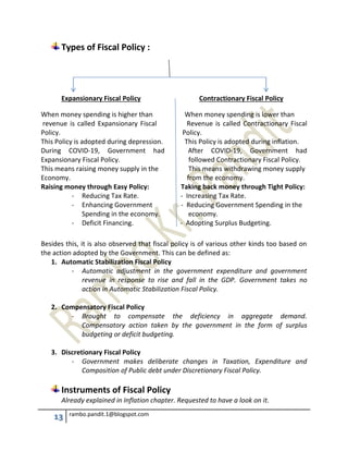 13 rambo.pandit.1@blogspot.com
Types of Fiscal Policy :
Expansionary Fiscal Policy Contractionary Fiscal Policy
When money spending is higher than When money spending is lower than
revenue is called Expansionary Fiscal Revenue is called Contractionary Fiscal
Policy. Policy.
This Policy is adopted during depression. This Policy is adopted during inflation.
During COVID-19, Government had After COVID-19, Government had
Expansionary Fiscal Policy. followed Contractionary Fiscal Policy.
This means raising money supply in the This means withdrawing money supply
Economy. from the economy.
Raising money through Easy Policy: Taking back money through Tight Policy:
- Reducing Tax Rate. - Increasing Tax Rate.
- Enhancing Government - Reducing Government Spending in the
Spending in the economy. economy.
- Deficit Financing. - Adopting Surplus Budgeting.
Besides this, it is also observed that fiscal policy is of various other kinds too based on
the action adopted by the Government. This can be defined as:
1. Automatic Stabilization Fiscal Policy
- Automatic adjustment in the government expenditure and government
revenue in response to rise and fall in the GDP. Government takes no
action in Automatic Stabilization Fiscal Policy.
2. Compensatory Fiscal Policy
- Brought to compensate the deficiency in aggregate demand.
Compensatory action taken by the government in the form of surplus
budgeting or deficit budgeting.
3. Discretionary Fiscal Policy
- Government makes deliberate changes in Taxation, Expenditure and
Composition of Public debt under Discretionary Fiscal Policy.
Instruments of Fiscal Policy
Already explained in Inflation chapter. Requested to have a look on it.
 