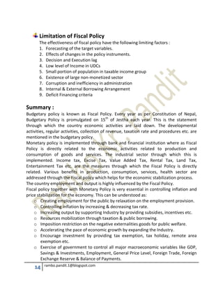 14 rambo.pandit.1@blogspot.com
Limitation of Fiscal Policy
The effectiveness of fiscal policy have the following limiting factors :
1. Forecasting of the target variables.
2. Effects of changes in the policy instruments.
3. Decision and Execution lag
4. Low level of Income in UDCs
5. Small portion of population in taxable income group
6. Existence of large non-monetized sector
7. Corruption and inefficiency in administration
8. Internal & External Borrowing Arrangement
9. Deficit Financing criteria
Summary :
Budgetary policy is known as Fiscal Policy. Every year as per Constitution of Nepal,
Budgetary Policy is promulgated on 15th
of Jestha each year. This is the statement
through which the country economic activities are laid down. The developmental
activities, regular activities, collection of revenue, taxation rate and procedures etc. are
mentioned in the budgetary policy.
Monetary policy is implemented through bank and financial institution where as Fiscal
Policy is directly related to the economic activities related to production and
consumption of goods and services. The industrial sector through which this is
implemented. Income tax, Excise Tax, Value Added Tax, Rental Tax, Land Tax,
Entertainment Tax etc. are the measures through which the Fiscal Policy is directly
related. Various benefits in production, consumption, services, health sector are
addressed through the Fiscal policy which helps for the economic stabilization process.
The country employment and output is highly influenced by the Fiscal Policy.
Fiscal policy together with Monetary Policy is very essential in controlling inflation and
price stabilization for the economy. This can be understood as:
o Creating employment for the public by relaxation on the employment provision.
o Controlling inflation by increasing & decreasing tax rate.
o Increasing output by supporting Industry by providing subsidies, incentives etc.
o Resources mobilization through taxation & public borrowing.
o Imposition restriction on the negative externalities goods for public welfare.
o Accelerating the pace of economic growth by expanding the Industry.
o Encourage investment by providing tax exemption, tax holiday, remote area
exemption etc.
o Exercise of government to control all major macroeconomic variables like GDP,
Savings & Investments, Employment, General Price Level, Foreign Trade, Foreign
Exchange Reserve & Balance of Payments.
 