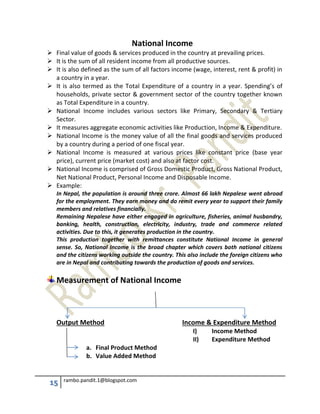 15 rambo.pandit.1@blogspot.com
National Income
 Final value of goods & services produced in the country at prevailing prices.
 It is the sum of all resident income from all productive sources.
 It is also defined as the sum of all factors income (wage, interest, rent & profit) in
a country in a year.
 It is also termed as the Total Expenditure of a country in a year. Spending’s of
households, private sector & government sector of the country together known
as Total Expenditure in a country.
 National Income includes various sectors like Primary, Secondary & Tertiary
Sector.
 It measures aggregate economic activities like Production, Income & Expenditure.
 National Income is the money value of all the final goods and services produced
by a country during a period of one fiscal year.
 National Income is measured at various prices like constant price (base year
price), current price (market cost) and also at factor cost.
 National Income is comprised of Gross Domestic Product, Gross National Product,
Net National Product, Personal Income and Disposable Income.
 Example:
In Nepal, the population is around three crore. Almost 66 lakh Nepalese went abroad
for the employment. They earn money and do remit every year to support their family
members and relatives financially.
Remaining Nepalese have either engaged in agriculture, fisheries, animal husbandry,
banking, health, construction, electricity, industry, trade and commerce related
activities. Due to this, it generates production in the country.
This production together with remittances constitute National Income in general
sense. So, National Income is the broad chapter which covers both national citizens
and the citizens working outside the country. This also include the foreign citizens who
are in Nepal and contributing towards the production of goods and services.
Measurement of National Income
Output Method Income & Expenditure Method
I) Income Method
II) Expenditure Method
a. Final Product Method
b. Value Added Method
 