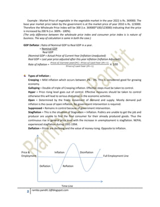 2 rambo.pandit.1@blogspot.com
Example : Market Price of vegetable in the vegetable market in the year 2022 is Rs. 369000. The
base year market price taken by the government is at the market price of year 2010 is Rs. 123000.
Therefore the Wholesale Price Index will be 300 (i.e. 369000*100/123000) indicating that the price
is increased by 200 % (i.e. 300% - 100%).
(The only difference between the wholesale price index and consumer price index is is nature of
business. The way of calculation is same in both the case.)
GDP Deflator : Ratio of Nominal GDP to Real GDP in a year.
= Nominal GDP
Real GDP
(Nominal GDP = Actual Price of Current Year (Inflation Unadjusted)
Real GDP = Last year price adjusted after this year inflation (Inflation Adjusted))
Rate of Inflation =
–
Types of Inflation :
Creeping = Mild inflation which occurs between 2% - 3%. This is considered good for growing
economy.
Galloping = Double of triple of Creeping inflation. Effective steps must be taken to control.
Hyper = Price rising level goes out of control. Effective measures should be taken to control
otherwise this will lead to serious disruption in the economic activities.
Open = Determined by the freely movement of demand and supply. Mostly demand pull
inflation is the cause of open inflation. No government intervention is required.
Suppressed = Remains in control because of government intervention.
Stagflation = This is the situation of Stagnation + Inflation. Publics are unable to get the job and
producer are unable to find the final consumer for their already produced goods. Thus the
continuous rise in general price level with the increase in unemployment is stagflation. NEPAL
experienced stagflation during 1991-1994.
Deflation = Prices are declining and the value of money rising. Opposite to Inflation.
Price & Inflation Disinflation
Employment Full Employment Line
Deflation Reflation
Time Line
 
