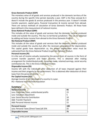 20 rambo.pandit.1@blogspot.com
Gross Domestic Product (GDP)
The monetary value of all goods and services produced in the domestic territory of the
country during the specific time period, basically a year. GDP is the flow concept & it
doesn’t include the goods & services produced in the previous year. It doesn’t include
transfer payment, capital gains, financial transaction & income earned from abroad.
There are various methods of calculation of Gross Domestic Product. All those have
been defined in the measurement of national income.
Gross National Product (GNP)
This includes all the value of goods and services that the domestic national produced
inside and outside the country. This has no territorial jurisdiction. This can be obtained
by adding net factor income from abroad to the Gross Domestic Product.
Net National Product (NNP)
This includes all the value of goods and services that the domestic national produced
inside and outside the country but after the necessary arrangement for depreciation.
The capital goods have depreciation so, the proper depreciation value must be
subtracted from the Gross National Product to get Net National Product.
Personal Income (PI)
It is the sum of income actually received by the person from all sources in the form of
current transfer payment and factor incomes. This is obtained after making
arrangement for Undistributed profit, corporate taxes, retained earnings, social security
contribution etc. This is the Gross Individual Income.
Disposable Income (DI)
Income left with the individuals after deduction of all taxes imposed against their
income and their property by the government. This is obtained after deduction of direct
taxes from the personal income.
Per Capital Income (PCI)
Average income of an individuals of a country in a year.
PCI = National Income/Total Population
Summary:
National Income
Less: Corporate Taxes, undistributed profits
Less: Valuation Adjustment
Less: Social Security Contribution
Add: Transfer Payment
Add: Personal Interest Income
95
15
5
10
20
15
Personal Income
Less: Personal Taxes (Direct Taxes) @ 25%
100
25
Disposable Income 75
 