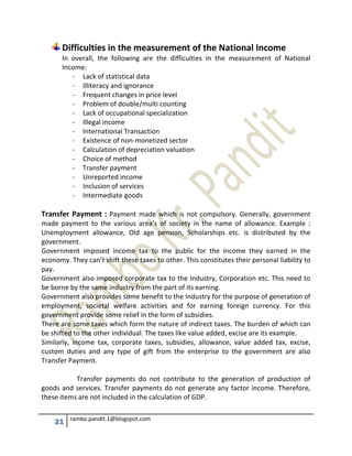 21 rambo.pandit.1@blogspot.com
Difficulties in the measurement of the National Income
In overall, the following are the difficulties in the measurement of National
Income:
- Lack of statistical data
- Illiteracy and ignorance
- Frequent changes in price level
- Problem of double/multi counting
- Lack of occupational specialization
- Illegal income
- International Transaction
- Existence of non-monetized sector
- Calculation of depreciation valuation
- Choice of method
- Transfer payment
- Unreported income
- Inclusion of services
- Intermediate goods
Transfer Payment : Payment made which is not compulsory. Generally, government
made payment to the various area’s of society in the name of allowance. Example :
Unemployment allowance, Old age pension, Scholarships etc. is distributed by the
government.
Government imposed income tax to the public for the income they earned in the
economy. They can’t shift these taxes to other. This constitutes their personal liability to
pay.
Government also imposed corporate tax to the Industry, Corporation etc. This need to
be borne by the same industry from the part of its earning.
Government also provides some benefit to the Industry for the purpose of generation of
employment, societal welfare activities and for earning foreign currency. For this
government provide some relief in the form of subsidies.
There are some taxes which form the nature of indirect taxes. The burden of which can
be shifted to the other individual. The taxes like value added, excise are its example.
Similarly, income tax, corporate taxes, subsidies, allowance, value added tax, excise,
custom duties and any type of gift from the enterprise to the government are also
Transfer Payment.
Transfer payments do not contribute to the generation of production of
goods and services. Transfer payments do not generate any factor income. Therefore,
these items are not included in the calculation of GDP.
 