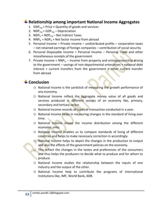 22 rambo.pandit.1@blogspot.com
Relationship among important National Income Aggregates
1. GDPmp = Price × Quantity of goods and services
2. NDPmp = GDPmp – Depreciation
3. NDPfc = NDPmp – Net Indirect Taxes
4. NNPfc = NDPfc + Net factor income from abroad
5. Personal Income = Private income – undistributed profits – corporation taxes
– net retained earnings of foreign companies – contribution of social security
6. Personal Disposable Income = Personal Income – Personal Taxes and other
miscellaneous receipts of the government
7. Private Income = NNPfc – Income from property and entrepreneurship arising
to the government – savings of non-departmental enterprises + national debt
interest + current transfers from the government + other current transfer
from abroad.
Conclusion
o National Income is the yardstick of measuring the growth performance of
any economy.
o National Income reflect the aggregate money value of all goods and
services produced in different sectors of an economy like, primary,
secondary and tertiary sector.
o National Income records all types of transaction conducted in a year.
o National Income helps in measuring changes in the standard of living over
time.
o National Income shows the income distribution among the different
economic units.
o National Income enables us to compare standards of living of different
countries and helps to make necessary correction in accordingly.
o National Income helps to depict the changes in the production to output
and also the effects of the government policies on the economy.
o This reflect the changes in the tastes and preferences of the consumers
and thus helps the producers to decide what to produce and for whom to
produce.
o National Income studies the relationship between the inputs of one
industry and the output of the other.
o National Income help to contribute the programs of international
Institutions like, IMF, World Bank, ADB.
 