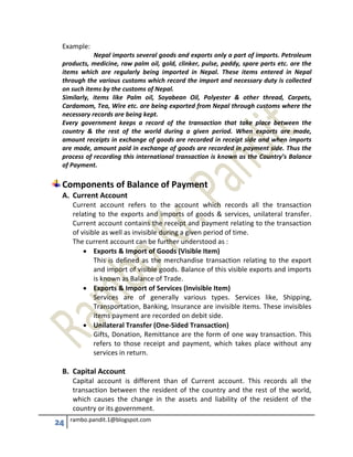 24 rambo.pandit.1@blogspot.com
Example:
Nepal imports several goods and exports only a part of imports. Petroleum
products, medicine, raw palm oil, gold, clinker, pulse, paddy, spare parts etc. are the
items which are regularly being imported in Nepal. These items entered in Nepal
through the various customs which record the import and necessary duty is collected
on such items by the customs of Nepal.
Similarly, items like Palm oil, Soyabean Oil, Polyester & other thread, Carpets,
Cardamom, Tea, Wire etc. are being exported from Nepal through customs where the
necessary records are being kept.
Every government keeps a record of the transaction that take place between the
country & the rest of the world during a given period. When exports are made,
amount receipts in exchange of goods are recorded in receipt side and when imports
are made, amount paid in exchange of goods are recorded in payment side. Thus the
process of recording this international transaction is known as the Country’s Balance
of Payment.
Components of Balance of Payment
A. Current Account
Current account refers to the account which records all the transaction
relating to the exports and imports of goods & services, unilateral transfer.
Current account contains the receipt and payment relating to the transaction
of visible as well as invisible during a given period of time.
The current account can be further understood as :
 Exports & Import of Goods (Visible Item)
This is defined as the merchandise transaction relating to the export
and import of visible goods. Balance of this visible exports and imports
is known as Balance of Trade.
 Exports & Import of Services (Invisible Item)
Services are of generally various types. Services like, Shipping,
Transportation, Banking, Insurance are invisible items. These invisibles
items payment are recorded on debit side.
 Unilateral Transfer (One-Sided Transaction)
Gifts, Donation, Remittance are the form of one way transaction. This
refers to those receipt and payment, which takes place without any
services in return.
B. Capital Account
Capital account is different than of Current account. This records all the
transaction between the resident of the country and the rest of the world,
which causes the change in the assets and liability of the resident of the
country or its government.
 