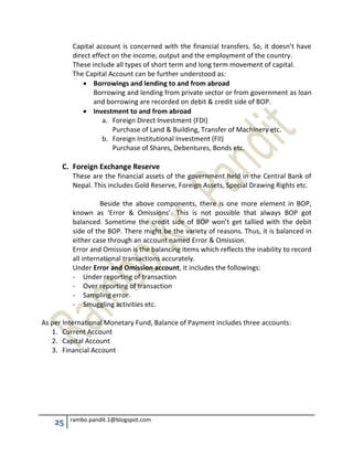 25 rambo.pandit.1@blogspot.com
Capital account is concerned with the financial transfers. So, it doesn’t have
direct effect on the income, output and the employment of the country.
These include all types of short term and long term movement of capital.
The Capital Account can be further understood as:
 Borrowings and lending to and from abroad
Borrowing and lending from private sector or from government as loan
and borrowing are recorded on debit & credit side of BOP.
 Investment to and from abroad
a. Foreign Direct Investment (FDI)
Purchase of Land & Building, Transfer of Machinery etc.
b. Foreign Institutional Investment (FII)
Purchase of Shares, Debentures, Bonds etc.
C. Foreign Exchange Reserve
These are the financial assets of the government held in the Central Bank of
Nepal. This includes Gold Reserve, Foreign Assets, Special Drawing Rights etc.
Beside the above components, there is one more element in BOP,
known as ‘Error & Omissions’. This is not possible that always BOP got
balanced. Sometime the credit side of BOP won’t get tallied with the debit
side of the BOP. There might be the variety of reasons. Thus, it is balanced in
either case through an account named Error & Omission.
Error and Omission is the balancing items which reflects the inability to record
all international transactions accurately.
Under Error and Omission account, it includes the followings:
- Under reporting of transaction
- Over reporting of transaction
- Sampling error
- Smuggling activities etc.
As per International Monetary Fund, Balance of Payment includes three accounts:
1. Current Account
2. Capital Account
3. Financial Account
 