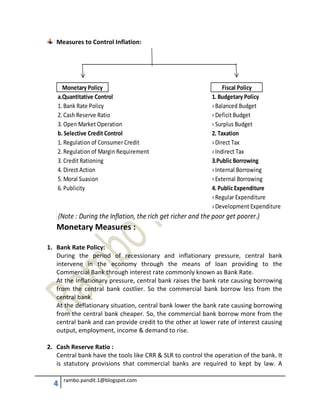 4 rambo.pandit.1@blogspot.com
Measures to Control Inflation:
a.Quantitative Control 1. Budgetary Policy
1. Bank Rate Policy › Balanced Budget
2. Cash Reserve Ratio › Deficit Budget
3. Open Market Operation › Surplus Budget
b. Selective Credit Control 2. Taxation
1. Regulation of Consumer Credit › Direct Tax
2. Regulation of Margin Requirement › Indirect Tax
3. Credit Rationing 3.Public Borrowing
4. Direct Action › Internal Borrowing
5. Moral Suasion › External Borrowing
6. Publicity 4. Public Expenditure
› Regular Expenditure
› Development Expenditure
(Note : During the Inflation, the rich get richer and the poor get poorer.)
Monetary Policy Fiscal Policy
Monetary Measures :
1. Bank Rate Policy:
During the period of recessionary and inflationary pressure, central bank
intervene in the economy through the means of loan providing to the
Commercial Bank through interest rate commonly known as Bank Rate.
At the Inflationary pressure, central bank raises the bank rate causing borrowing
from the central bank costlier. So the commercial bank borrow less from the
central bank.
At the deflationary situation, central bank lower the bank rate causing borrowing
from the central bank cheaper. So, the commercial bank borrow more from the
central bank and can provide credit to the other at lower rate of interest causing
output, employment, income & demand to rise.
2. Cash Reserve Ratio :
Central bank have the tools like CRR & SLR to control the operation of the bank. It
is statutory provisions that commercial banks are required to kept by law. A
 
