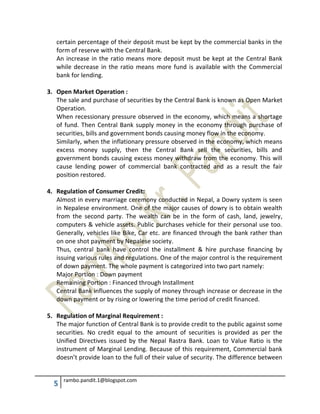 5 rambo.pandit.1@blogspot.com
certain percentage of their deposit must be kept by the commercial banks in the
form of reserve with the Central Bank.
An increase in the ratio means more deposit must be kept at the Central Bank
while decrease in the ratio means more fund is available with the Commercial
bank for lending.
3. Open Market Operation :
The sale and purchase of securities by the Central Bank is known as Open Market
Operation.
When recessionary pressure observed in the economy, which means a shortage
of fund. Then Central Bank supply money in the economy through purchase of
securities, bills and government bonds causing money flow in the economy.
Similarly, when the inflationary pressure observed in the economy, which means
excess money supply, then the Central Bank sell the securities, bills and
government bonds causing excess money withdraw from the economy. This will
cause lending power of commercial bank contracted and as a result the fair
position restored.
4. Regulation of Consumer Credit:
Almost in every marriage ceremony conducted in Nepal, a Dowry system is seen
in Nepalese environment. One of the major causes of dowry is to obtain wealth
from the second party. The wealth can be in the form of cash, land, jewelry,
computers & vehicle assets. Public purchases vehicle for their personal use too.
Generally, vehicles like Bike, Car etc. are financed through the bank rather than
on one shot payment by Nepalese society.
Thus, central bank have control the installment & hire purchase financing by
issuing various rules and regulations. One of the major control is the requirement
of down payment. The whole payment is categorized into two part namely:
Major Portion : Down payment
Remaining Portion : Financed through Installment
Central Bank influences the supply of money through increase or decrease in the
down payment or by rising or lowering the time period of credit financed.
5. Regulation of Marginal Requirement :
The major function of Central Bank is to provide credit to the public against some
securities. No credit equal to the amount of securities is provided as per the
Unified Directives issued by the Nepal Rastra Bank. Loan to Value Ratio is the
instrument of Marginal Lending. Because of this requirement, Commercial bank
doesn’t provide loan to the full of their value of security. The difference between
 