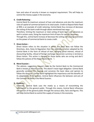 6 rambo.pandit.1@blogspot.com
loan and value of security is known as marginal requirement. This will helps to
control the money supply in the economy.
6. Credit Rationing :
Central Bank fix maximum amount of loan and advances and also the maximum
ratio of capital of commercial bank to its total assets. Credit to Deposit Ratio fixed
at 90% is an example of credit rationing. Central Bank thus increase of decrease
the ceiling of the bank credit through above mentioned two ways.
Therefore, limiting the maximum or total ceiling of bank loans and advances as
well in certain cases, fixing the maximum limit of loans for specific purposes.
Through this, central bank increase of decrease the ceiling and causing restriction
on the power of commercial bank to create credit.
7. Direct Action :
Direct Action refers to the situation in which one bank does not follow the
Directives, Acts, Rules & Regulation then the prohibitory action adopted by the
Central Bank in the form of refusal of loan, charging penal interest, refusal of
discounting facility, refusal of foreign exchange conversion currency is termed as
Direct Action. This action is charged on those banks who are erring and don’t
follow the policies of the Nepal Rastra Bank.
8. Moral Suasion :
The advices, suggestion, request made by the Central Bank to the Commercial
Bank is known as Moral Suasion. This doesn’t mean legal obligation. Central Bank
generally conducts the meeting and convenes the basic ideas and opinion to
follow the directive. Central Bank highlighted the importance and the benefits of
its adaptability of the policies. Central Bank influences the behavior and acts of
the Commercial Bank in the Moral Suasion.
9. Publicity :
Generally, Central Bank uses the media as a means of transmitting the
information to the general public. Through this means, Central Bank influences
the opinion of the general public through the various data, facts and figures. This
will help Central Bank to control the supply of money in the economy.
 