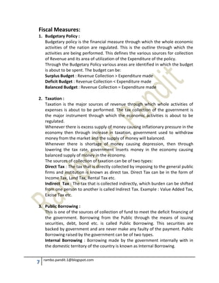 7 rambo.pandit.1@blogspot.com
Fiscal Measures:
1. Budgetary Policy :
Budgetary policy is the financial measure through which the whole economic
activities of the nation are regulated. This is the outline through which the
activities are being performed. This defines the various sources for collection
of Revenue and its area of utilization of the Expenditure of the policy.
Through the Budgetary Policy various areas are identified in which the budget
is about to be spent. The budget can be:
Surplus Budget : Revenue Collection > Expenditure made
Deficit Budget : Revenue Collection < Expenditure made
Balanced Budget : Revenue Collection = Expenditure made
2. Taxation :
Taxation is the major sources of revenue through which whole activities of
expenses is about to be performed. The tax collection of the government is
the major instrument through which the economic activities is about to be
regulated.
Whenever there is excess supply of money causing inflationary pressure in the
economy then through increase in taxation, government used to withdraw
money from the market and the supply of money will balanced.
Whenever there is shortage of money causing depression, then through
lowering the tax rate, government inserts money in the economy causing
balanced supply of money in the economy.
The sources of collection of taxation can be of two types:
Direct Tax : The tax that is directly collected by imposing to the general public
firms and institution is known as direct tax. Direct Tax can be in the form of
Income Tax, Land Tax, Rental Tax etc.
Indirect Tax : The tax that is collected indirectly, which burden can be shifted
from one person to another is called Indirect Tax. Example : Value Added Tax,
Excise Tax etc.
3. Public Borrowing :
This is one of the sources of collection of fund to meet the deficit financing of
the government. Borrowing from the Public through the means of issuing
securities, debt, bond etc. is called Public Borrowing. This securities are
backed by government and are never make any faulty of the payment. Public
Borrowing raised by the government can be of two types.
Internal Borrowing : Borrowing made by the government internally with in
the domestic territory of the country is known as Internal Borrowing.
 