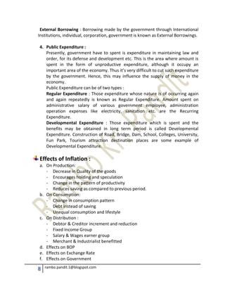 8 rambo.pandit.1@blogspot.com
External Borrowing : Borrowing made by the government through International
Institutions, individual, corporation, government is known as External Borrowings.
4. Public Expenditure :
Presently, government have to spent is expenditure in maintaining law and
order, for its defense and development etc. This is the area where amount is
spent in the form of unproductive expenditure, although it occupy an
important area of the economy. Thus it’s very difficult to cut such expenditure
by the government. Hence, this may influence the supply of money in the
economy.
Public Expenditure can be of two types :
Regular Expenditure : Those expenditure whose nature is of occurring again
and again repeatedly is known as Regular Expenditure. Amount spent on
administrative salary of various government employee, administration
operation expenses like electricity, sanitation etc. are the Recurring
Expenditure.
Developmental Expenditure : Those expenditure which is spent and the
benefits may be obtained in long term period is called Developmental
Expenditure. Construction of Road, Bridge, Dam, School, Colleges, University,
Fun Park, Tourism attraction destination places are some example of
Developmental Expenditure.
Effects of Inflation :
a. On Production:
- Decrease in Quality of the goods
- Encourages holding and speculation
- Change in the pattern of productivity
- Reduces saving as compared to previous period.
b. On Consumption:
- Change in consumption pattern
- Debt instead of saving
- Unequal consumption and lifestyle
c. On Distribution :
- Debtor & Creditor increment and reduction
- Fixed Income Group
- Salary & Wages earner group
- Merchant & Industrialist benefitted
d. Effects on BOP
e. Effects on Exchange Rate
f. Effects on Government
 