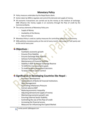 9 rambo.pandit.1@blogspot.com
Monetary Policy
 Policy measure undertaken by the Nepal Rastra Bank.
 Action taken by NRB to regulate and control the demand and supply of money.
 All economic transactions are carried out by the money as the medium of exchange.
NRB influence the money supply in an economy through the flow of credit by the
Commercial Banks.
 The various elements of Monetary Policy are:
- Supply of Money
- Availability of the Money
- Rate of Interest
 Monetary Policy is used as a policy measures for controlling Inflation in an Economy.
 NRB publishes monetary policy at the end of every month, every quarter, half yearly and
at the end of every year.
Objectives :
- Facilitates economic growth
- Ensures Price Stability
- Ensures Exchange Rate Stability
- Achieve Full Employment
- Maintenance of Financial Stability
- Stability in BOP & Foreign Exchange Reserve
- To fulfill the macroeconomic goals
- To make proper management decisions
To keep inflation under control
Significance in Developing Countries like Nepal :
- Economic Development
- Development of Banks & Financial Institutions
- Debt management
- Controlling Inflationary Pressure
- Correct adverse BOP
- Reducing economic inequality
- Adjusting demand and supply of money
- Maintaining economic growth rate
- Ensuring External Sector Stability
- Controlling the size of the flow of credit
- Increasing the financial access
- Measures for influencing the Capital Market
 