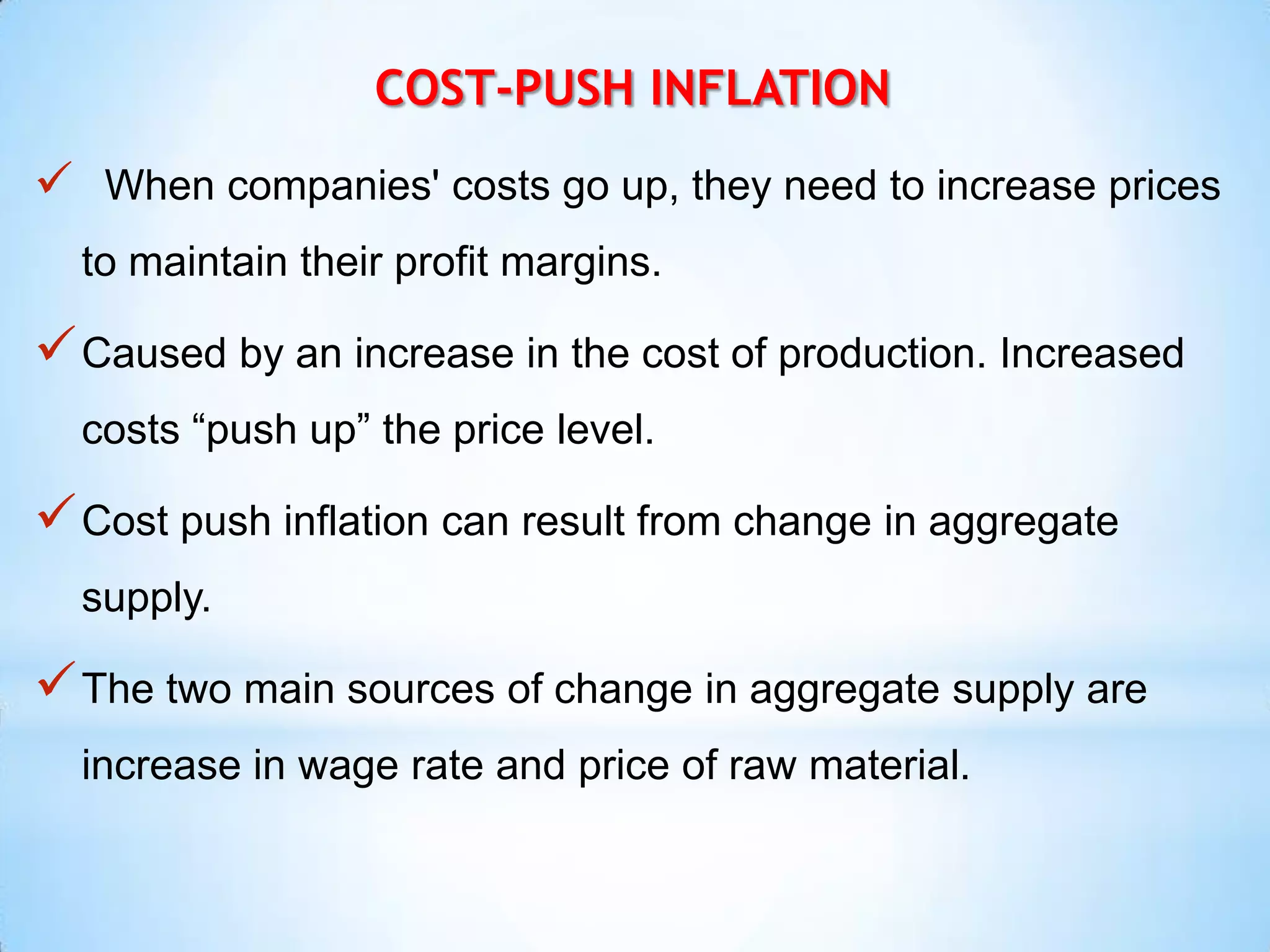 COST-PUSH INFLATION
 When companies' costs go up, they need to increase prices
to maintain their profit margins.
Caused by an increase in the cost of production. Increased
costs “push up” the price level.
Cost push inflation can result from change in aggregate
supply.
The two main sources of change in aggregate supply are
increase in wage rate and price of raw material.
 