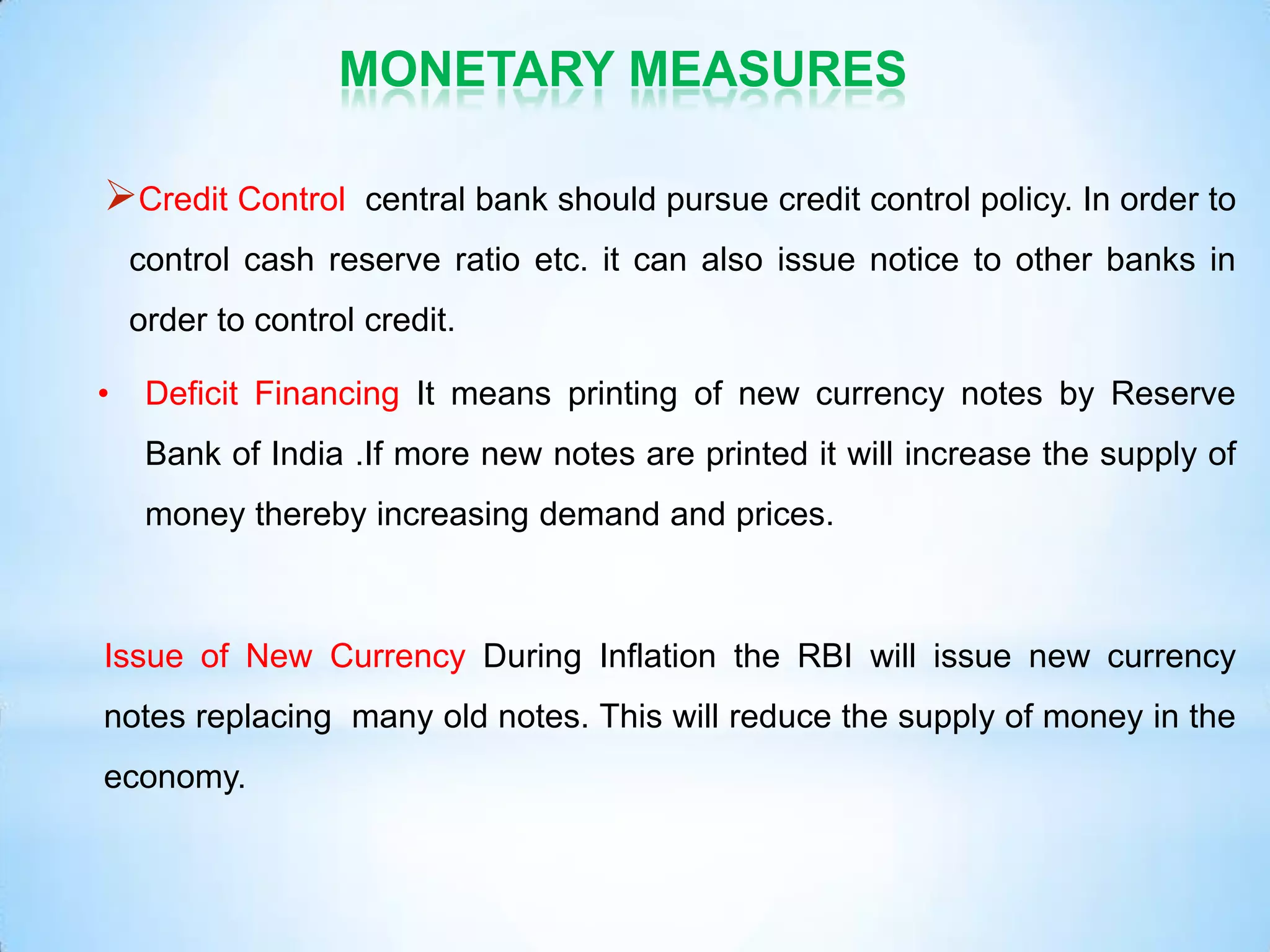 MONETARY MEASURES
Credit Control central bank should pursue credit control policy. In order to
control cash reserve ratio etc. it can also issue notice to other banks in
order to control credit.
• Deficit Financing It means printing of new currency notes by Reserve
Bank of India .If more new notes are printed it will increase the supply of
money thereby increasing demand and prices.
Issue of New Currency During Inflation the RBI will issue new currency
notes replacing many old notes. This will reduce the supply of money in the
economy.
 
