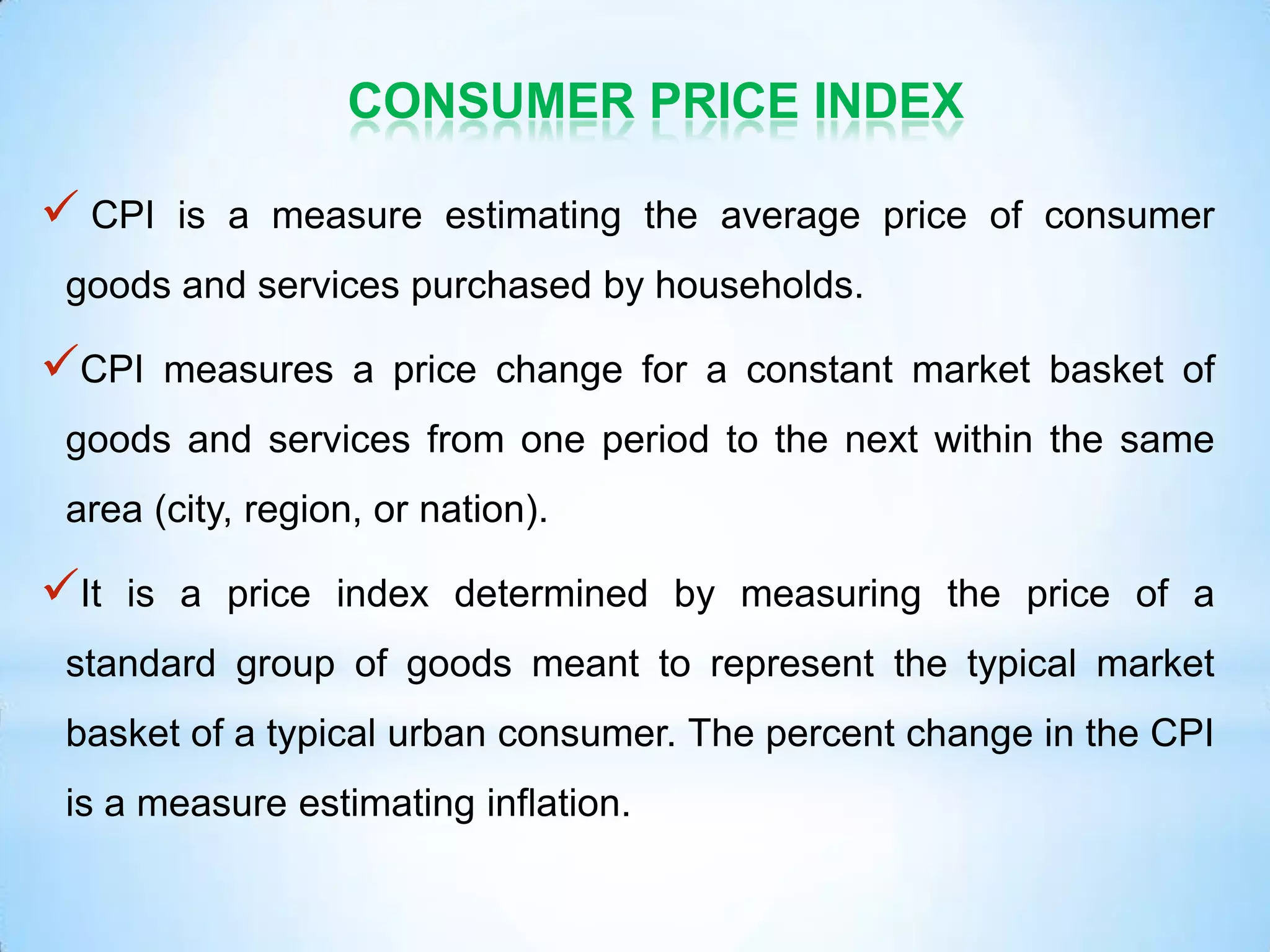 CONSUMER PRICE INDEX
 CPI is a measure estimating the average price of consumer
goods and services purchased by households.
CPI measures a price change for a constant market basket of
goods and services from one period to the next within the same
area (city, region, or nation).
It is a price index determined by measuring the price of a
standard group of goods meant to represent the typical market
basket of a typical urban consumer. The percent change in the CPI
is a measure estimating inflation.
 