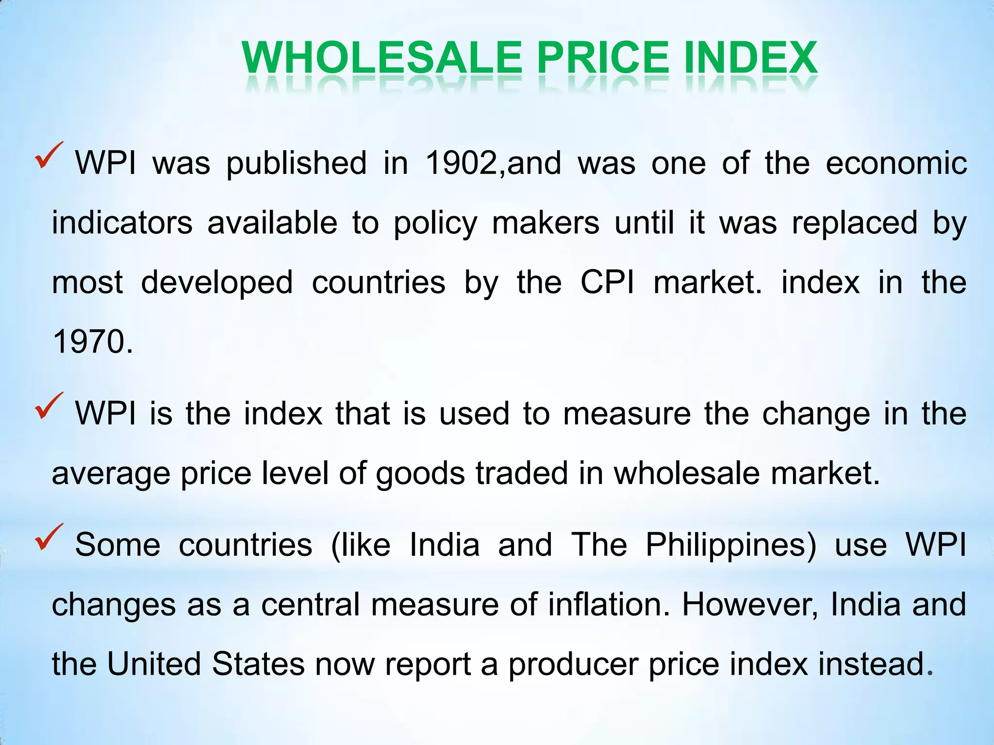 WHOLESALE PRICE INDEX
 WPI was published in 1902,and was one of the economic
indicators available to policy makers until it was replaced by
most developed countries by the CPI market. index in the
1970.
 WPI is the index that is used to measure the change in the
average price level of goods traded in wholesale market.
 Some countries (like India and The Philippines) use WPI
changes as a central measure of inflation. However, India and
the United States now report a producer price index instead.
 