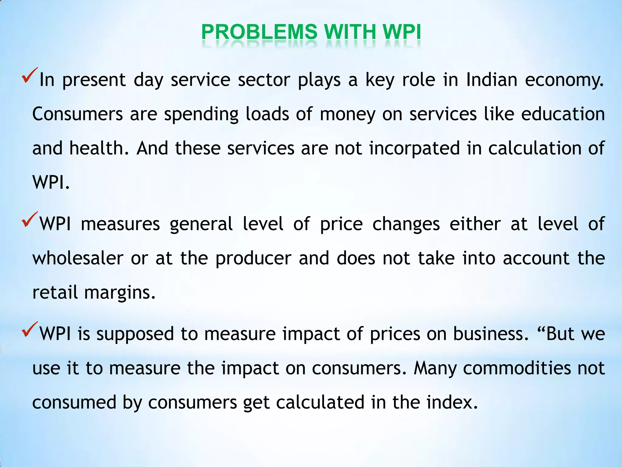 PROBLEMS WITH WPI
In present day service sector plays a key role in Indian economy.
Consumers are spending loads of money on services like education
and health. And these services are not incorpated in calculation of
WPI.
WPI measures general level of price changes either at level of
wholesaler or at the producer and does not take into account the
retail margins.
WPI is supposed to measure impact of prices on business. “But we
use it to measure the impact on consumers. Many commodities not
consumed by consumers get calculated in the index.
 