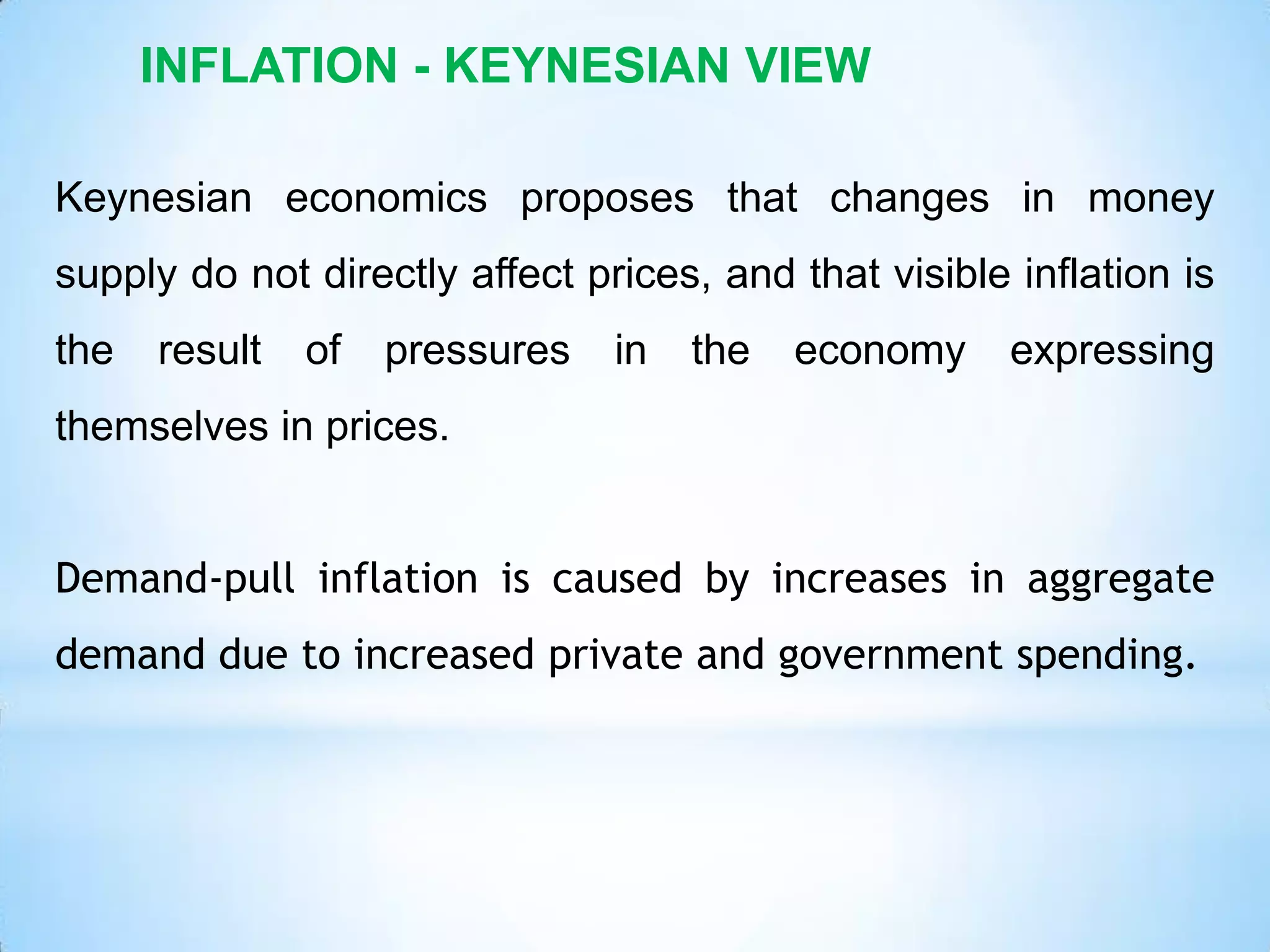 INFLATION - KEYNESIAN VIEW
Keynesian economics proposes that changes in money
supply do not directly affect prices, and that visible inflation is
the result of pressures in the economy expressing
themselves in prices.
Demand-pull inflation is caused by increases in aggregate
demand due to increased private and government spending.
 