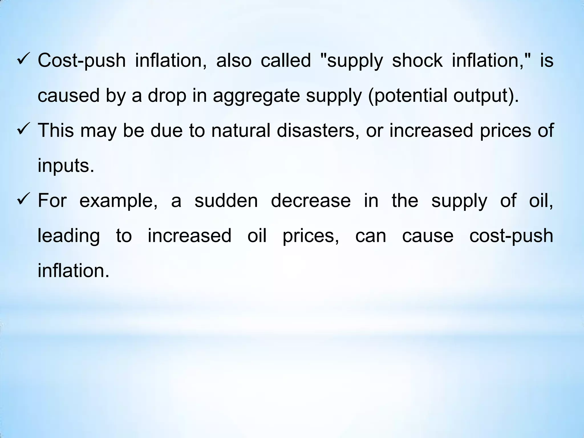  Cost-push inflation, also called "supply shock inflation," is
caused by a drop in aggregate supply (potential output).
 This may be due to natural disasters, or increased prices of
inputs.
 For example, a sudden decrease in the supply of oil,
leading to increased oil prices, can cause cost-push
inflation.
 