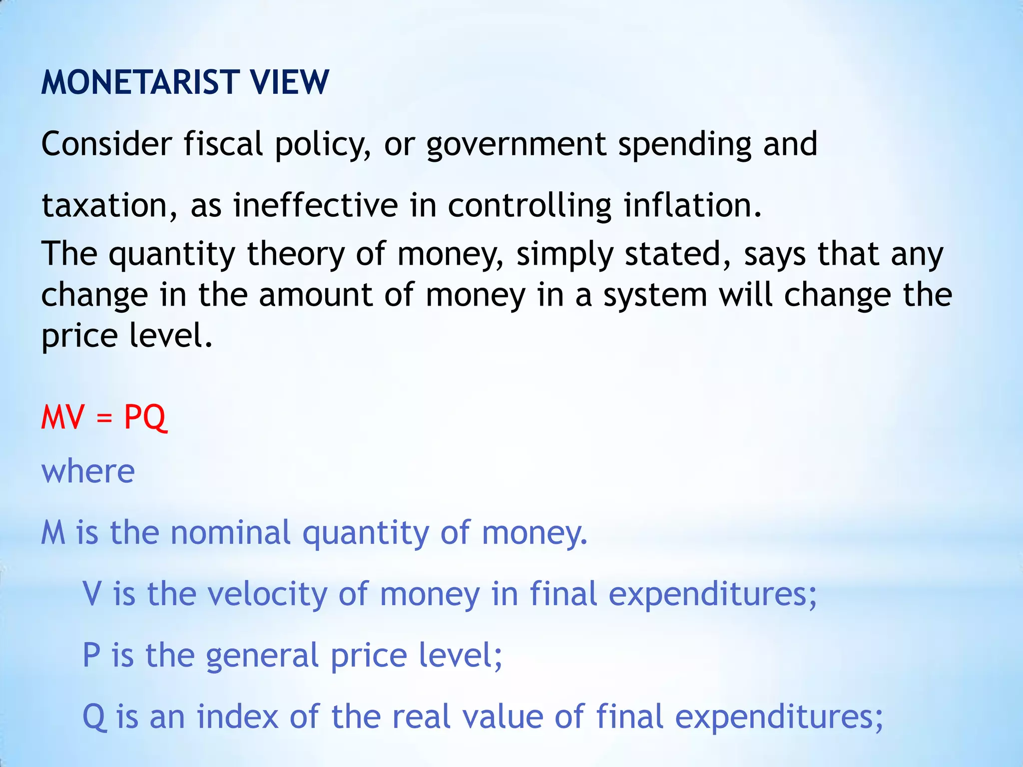 MONETARIST VIEW
Consider fiscal policy, or government spending and
taxation, as ineffective in controlling inflation.
The quantity theory of money, simply stated, says that any
change in the amount of money in a system will change the
price level.
MV = PQ
where
M is the nominal quantity of money.
V is the velocity of money in final expenditures;
P is the general price level;
Q is an index of the real value of final expenditures;
 