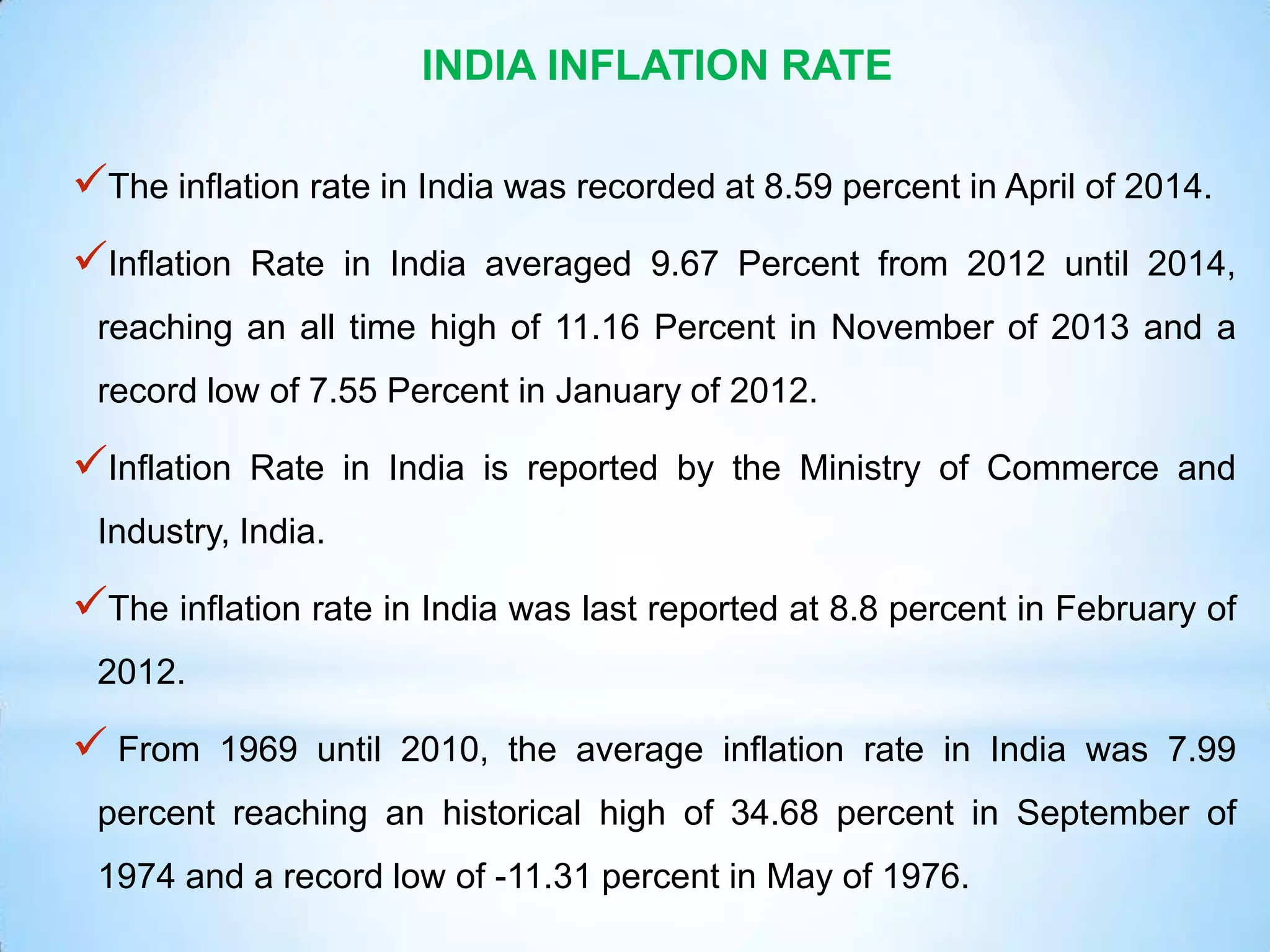 INDIA INFLATION RATE
The inflation rate in India was recorded at 8.59 percent in April of 2014.
Inflation Rate in India averaged 9.67 Percent from 2012 until 2014,
reaching an all time high of 11.16 Percent in November of 2013 and a
record low of 7.55 Percent in January of 2012.
Inflation Rate in India is reported by the Ministry of Commerce and
Industry, India.
The inflation rate in India was last reported at 8.8 percent in February of
2012.
 From 1969 until 2010, the average inflation rate in India was 7.99
percent reaching an historical high of 34.68 percent in September of
1974 and a record low of -11.31 percent in May of 1976.
 